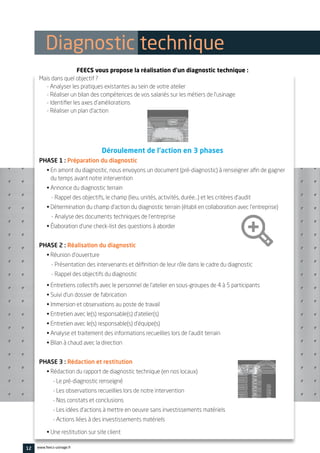 12 www.feecs-usinage.fr
FEECS vous propose la réalisation d’un diagnostic technique :
Mais dans quel objectif ?
- Analyser les pratiques existantes au sein de votre atelier
- Réaliser un bilan des compétences de vos salariés sur les métiers de l’usinage
- Identifier les axes d’améliorations
- Réaliser un plan d’action
Déroulement de l’action en 3 phases
PHASE 1 : Préparation du diagnostic
• En amont du diagnostic, nous envoyons un document (pré-diagnostic) à renseigner afin de gagner
du temps avant notre intervention
• Annonce du diagnostic terrain
- Rappel des objectifs, le champ (lieu, unités, activités, durée…) et les critères d’audit
• Détermination du champ d’action du diagnostic terrain (établi en collaboration avec l’entreprise)
- Analyse des documents techniques de l’entreprise
• Élaboration d’une check-list des questions à aborder
PHASE 2 : Réalisation du diagnostic
• Réunion d’ouverture
- Présentation des intervenants et définition de leur rôle dans le cadre du diagnostic
- Rappel des objectifs du diagnostic
• Entretiens collectifs avec le personnel de l’atelier en sous-groupes de 4 à 5 participants
• Suivi d’un dossier de fabrication
• Immersion et observations au poste de travail
• Entretien avec le(s) responsable(s) d’atelier(s)
• Entretien avec le(s) responsable(s) d’équipe(s)
• Analyse et traitement des informations recueillies lors de l’audit terrain
• Bilan à chaud avec la direction
PHASE 3 : Rédaction et restitution
• Rédaction du rapport de diagnostic technique (en nos locaux)
- Le pré-diagnostic renseigné
- Les observations recueillies lors de notre intervention
- Nos constats et conclusions
- Les idées d’actions à mettre en oeuvre sans investissements matériels
- Actions liées à des investissements matériels
• Une restitution sur site client
Diagnostic technique
 