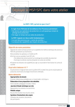 Le MSP / SPC, qu’est-ce que c’est ?
13www.feecs-usinage.fr
Il s’agit d’une Méthode de Surveillance d’un Processus permettant :
• De donner aux opérateurs de production un outil graphique simple de
pilotage de la production
• De réagir en temps réel aux aléas de production
La MSP s’appuie sur deux outils fondamentaux :
• Le suivi des processus par « cartes de contrôle »
• La mesure des capabilités des moyens de production
Objectifs de notre prestation
Apporter les notions de base portant sur la capabilité et la maîtrise statistique des processus
MSP-SPC permettant aux techniciens :
• De sensibiliser les opérateurs à l’intérêt du SPC
• De faire vivre au quotidien l’outil SPC afin :
- D’en déduire des actions portant sur le pilotage des procédés de production
- D’anticiper les dérives machines (Exploiter les cartes de contrôle)
• Exploiter les indicateurs de capabilité pour agir sur le procédé et faire évoluer les cartes de
contrôle
A qui cela s’adresse-t-il ?
Au personnel en charge de faire vivre le système SPC en atelier tels que les responsables de
production, techniciens d’usinage et techniciens méthodes.
Notre démarche
Appropriation du besoin
Entretien téléphonique préalable avec un responsable « technique »
Élaboration d’une proposition très détaillée
Points abordés, pédagogie et durées / thème
Journée d’étude technique sur site
Appropriation du contexte et recueil d’infos
Module unique
Ne peut être réutilisé chez d’autres clients
Système d’évaluations des acquis
Utilisation des situations, documents…
des participants.
Déployer le MSP/SPC dans votre atelier
 