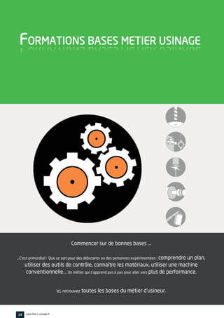Commencer sur de bonnes bases …
…C'est primordial ! Que ce soit pour des débutants ou des personnes expérimentées : comprendre un plan,
utiliser des outils de contrôle, connaître les matériaux, utiliser une machine
conventionnelle…. Un métier qui s'apprend pas à pas pour aller vers plus de performance.
Ici, retrouvez toutes les bases du métier d'usineur.
FORMATIONS BASES METIER USINAGE
14 www.feecs-usinage.fr
 