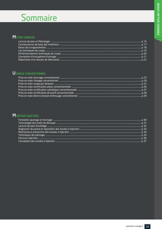 MÉTIER USINEUR
Lecture de plan et Métrologie ..............................................................................................................................................................................p 16
Connaissances de base des matériaux .............................................................................................................................................................p 17
Bases de la trigonométrie ......................................................................................................................................................................................p 18
Les techniques de coupe ........................................................................................................................................................................................p 19
Perfectionnement techniques de coupe .........................................................................................................................................................p 20
Conception d'une gamme d'usinage ..................................................................................................................................................................p 21
Élaboration d'un dossier de fabrication ............................................................................................................................................................p 22
USINAGE CONVENTIONNEL
Prise en main tournage conventionnel ............................................................................................................................................................p 23
Prise en main fraisage conventionnel ..............................................................................................................................................................p 24
Prise en main coupe par abrasion .......................................................................................................................................................................p 25
Prise en main rectification plane conventionnelle ......................................................................................................................................p 26
Prise en main rectification cylindrique conventionnelle ...........................................................................................................................p 27
Prise en main rectification de profil conventionnelle ................................................................................................................................p 28
Prise en main électro érosion enfonçage conventionnel .........................................................................................................................p 29
MONTAGE AJUSTAGE
Formation ajustage et montage .........................................................................................................................................................................p 30
Technologie des outils de découpe ...................................................................................................................................................................p 31
Lecture de plan d'outillage ....................................................................................................................................................................................p 32
Diagnostic de panne et réparation des moules à injection ......................................................................................................................p 33
Maintenance préventive des moules à injection ..........................................................................................................................................p 34
Techniques de polissage ........................................................................................................................................................................................p 35
Parcours injection.......................................................................................................................................................................................................p 36
Conception des moules à injection .....................................................................................................................................................................p 37
Sommaire
BASESMETIERUSINAGE
15www.feecs-usinage.fr
 