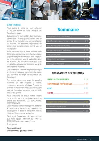 Cher lecteur,
Nous avons le plaisir de vous présenter
la nouvelle édition de notre catalogue des
formations usinage.
Il vous concerne, vous qui êtes dans le domaine
de l’industrie ! En effet que vous soyez dans un
service RH ou formation… ou bien dans l’atelier
sur machine, aux méthodes, responsable d’un
atelier… nos formations s’adressent à vous et
vos équipes !
Nous travaillons chaque année à rendre cette
éditionpluspratiquepourvosrecherchesetpour
préparervotreplandeformation.Nousintégrons
sur cette édition un volet à part entière pour
les FORMATIONS INTER-ENTREPRISES, avec
un détail du calendrier par trimestre, une grille
tarifaire et les modalités.
Une centaine de sessions est planifiée chaque
année dans nos locaux, consultez notre équipe
pour connaître en temps réel l’ouverture des
formations !
Pour encore mieux vous servir, de nouvelles
machines ont été intégrées à l’atelier,
notamment un centre d’usinage 5 axes en
Siemens ou Heidenhain, mais aussi une nouvelle
salle de formation spacieuse pour accueillir
jusqu’à 8 stagiaires.
Nous souhaitons par ailleurs mettre l’accent
cette année sur une prestation venant en
amont des formations, LES EVALUATIONS
PREFORMATIVES.
Cette étape est primordiale et permet d’adapter
le contenu de la formation aux connaissances
des stagiaires et d’être en adéquation avec les
besoins opérationnels de l’entreprise.
C’est aussi l’opportunité de vous rappeler
que notre équipe intervient sur TOUT LE
TERRITOIRE et les pays francophones.
A très bientôt
Bien cordialement,
Jacques CUDOT, gérant du centre
Sommaire
Présentation du centre FEECS.........................................P 4
Nos formations en centre et sur site..........................P 6
Nos formations certifiantes .............................................P 8
Accompagnement technique .......................................P 10
Industrialisation.......................................................................P 11
Diagnostic technique..........................................................P 12
Déployer le MSP/SPC ..........................................................P 13
Stages inter-entreprises .................................................P 96
Informations pratiques....................................................P 106
Références...............................................................................P 108
BASES MÉTIER USINAGE............................................P 14
COMMANDES NUMÉRIQUES...................................P 38
CFAO...............................................................................................P 72
CQPM..............................................................................................P 82
PROGRAMMES DE FORMATION
3www.feecs-usinage.fr
 