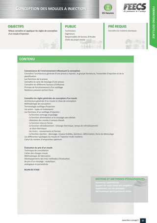 Connaissance de l’environnement influençant la conception
Connaître l’architecture générale d’une presse à injecter, le groupe fermeture, l’ensemble d’injection et de la
Connaître le cycle de moulage d’une presse
Connaître les différents facteurs d’influence
Principe de fonctionnement d’un outillage
Connaître les règles générales de conception d’un moule
Architecture générale d’un moule et choix de conception
Terminologie outillage d’injection
Les fonctions d’un outillage d’injection :
Les différentes typologies du moule et l’injection multi
Calcul du nombre d’empreintes optimum
Évaluation du prix d’un moule
Développements des trois méthodes d’évaluation
de prix d’un moulage : analytique,
37www.feecs-usinage.fr
FORMATIONSOUTILLAGE
 