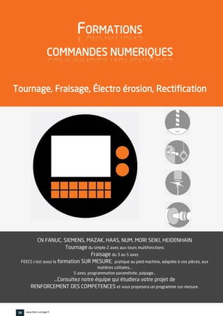 CN FANUC, SIEMENS, MAZAK, HAAS, NUM, MORI SEIKI, HEIDENHAIN
Tournage du simple 2 axes aux tours multifonctions
Fraisage du 3 au 5 axes
FEECS c'est aussi la formation SUR MESURE, pratique au pied machine, adaptée à vos pièces, aux
matières utilisées…
5 axes, programmation paramétrée, palpage…
…Consultez notre équipe qui étudiera votre projet de
RENFORCEMENT DES COMPETENCES et vous proposera un programme sur-mesure.
vv
FORMATIONS
COMMANDES NUMERIQUES
Tournage, Fraisage, Électro érosion, Rectification
38 www.feecs-usinage.fr
 