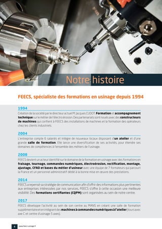 4 www.feecs-usinage.fr
1994
Création de la société par le directeur actuel M. Jacques CUDOT. Formation et accompagnement
techniquesurlemétierdel’électroérosion.Despartenariatssontnouésavecdes constructeurs
de machines qui confient à FEECS des installations de machines et la formation des opérateurs
chez les clients industriels.
2004
L’entreprise compte 6 salariés et intègre de nouveaux locaux disposant d’un atelier et d’une
grande salle de formation. Elle lance une diversification de ses activités, pour étendre ses
domaines de compétences à l’ensemble des métiers de l’usinage.
2008
FEECS devient un acteur identifié sur le domaine de la formation en usinage avec des formations en
fraisage, tournage, commandes numériques, électroérosion, rectification, montage,
ajustage, CFAO et bases du métier d’usineur avec une équipe de 7 formateurs qui parcourt
la France et un personnel administratif dédié à la bonne mise en œuvre des prestations.
2014
FEECS a repensé sa stratégie de communication afin d’offrir des informations plus pertinentes
aux entreprises intéressées par nos services, FEECS s’offre à cette occasion une meilleure
visibilité. Des formations certifiantes (CQPM) sont organisées au sein de notre centre.
2017
FEECS développe l’activité au sein de son centre au MANS en créant une salle de formation
supplémentaireetenintégrantdesmachinesàcommandesnumériquesàl’atelier(toursavec
axe C et centre d’usinage 5 axes).
FEECS, spécialiste des formations en usinage depuis 1994
Notre histoire
 