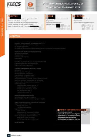 TOURNAGE2à4AXES
OBJECTIFS
Connaître l’arborescence et la navigation dans la CN
Choisir un outil adapté à l’usinage
Connaître les principes de base en programmation ISO
Élaborer et simuler un programme d'usinage
Régler et manipuler un tour à commande numériqueRégler et manipuler un tour à commande numérique
35 heures
PRÉ REQUISPRÉ REQUIS
Maîtriser la lecture de plan et
la trigonométrie
Connaître la technologie des métauxla technologie des métauxConnaître
PUBLICPUBLIC
Opérateur, régleur sur machines-outils
Programmeur
Personnel de maintenance
Agent de maîtrise
Personnel de maintenance
Agent de maîtriseAgent de maîtrise
Connaître l’arborescence et la navigation dans la CN
Arborescence de la commande numérique
Les groupes fonctionnels
Les modes de fonctionnement (automatique, manuel, introduction manuelle des données)
Choisir un outil adapté à l’usinage en tournage
Génération de la coupe
Choix des outils
Cinématique de la coupe
Lubrification
Connaître les principes de base en programmation ISO
Cinématique machine, descriptif des axes
Origine machine et origine pièce
Connaître et programmer des cycles d’usinage
Généralités
Sélection du plan d’usinage
Décalage d'origine, appel d'outil
Programmation en absolu et relatif
Programmation des déplacements
Interpolation linéaire en rapide, à vitesse travail, circulaire
Rayons et chanfreins automatiques sur un contour
Programmation des avances et des rotations
Cycles de tournage :
Ébauche paraxial suivant l’axe Z ou X
Cycle de finition, perçage, filetage
Cycle de gorges, taraudage, alésage
Liste des fonctions M et G
Programmation codes M
Simuler un programme d’usinage
Accès à la table de programme pièces
Sélection, édition et simulation d’un programme pièce
Régler et manipuler un tour à commande numérique
Régler la pièce sur le tour CN
Bridage de la pièce
Prise d’origine de la pièce
Régler les outils
Tables d’outils
Modification des dimensions d’un outil
Modification des correcteurs dynamiques
Lancer un usinage en mode automatique
Mode de bloc à bloc ou continu
Reprise dans un programme d’usinage
BILAN DE STAGE
MOYENS ET METHODES PÉDAGOGIQUESMOYENS ET METHODES PÉDAGOGIQUES
Formateur expérimenté
Support de cours remis aux stagiaires
Applications sur cas pratiques (intra)
Simulateurs (inter-entreprises)
Méthodologie participative et active
CONTENU
PPRISE EN MAIN PROGRAMMATION ISO ET
MANIPULATION TOURNAGE 2 AXES
TOURNAGE2–4AXES
40 www.feecs-usinage.fr
 