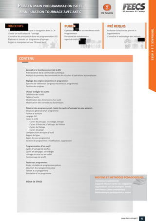 TOURNAGE2à4AXES
OBJECTIFS
Connaître l’arborescence et la navigation dans la CN
Choisir un outil adapté à l’usinage
Connaître les principes de base en programmation ISO
Élaborer et simuler un programme d'usinage
Régler et manipuler un tour CN avec axe C
35 heures
PRÉ REQUISPRÉ REQUIS
Maîtriser la lecture de plan et la
trigonométrie
Connaître la technologie des métauxmétauxConnaître
PUBLICPUBLIC
Opérateur, régleur sur machines-outilsoutils
Programmeur
Personnel de maintenance
Agent de maîtrise
Personnel de maintenance
Agent de maîtriseAgent de maîtriseAgent de maîtrise
Connaître le fonctionnement de la CN
Arborescence de la commande numérique
Analyse du panneau de commande et des touches d’opérations automatiques
Réglage des origines (machine et programme)
Système de références (origines machines et programme)
Gestion des origines
Choisir et régler les outils
Définition des outils
Tables d’outils
Modification des dimensions d’un outil
Modification des correcteurs dynamiques
Élaborer des programmes et choisir les cycles d’usinage les plus adaptés
Structure générale d’un programme
Format d’écriture
Langage ISO
Codes G et M
Cycles de perçage, taraudage, lamage
Cycles d’ébauche, d’alésage, de finition
Cycles de filetage
Cycles de gorge
Compensation de rayon d’outil
Rappel de ligne
Appel de sous-programme
Gestion de programme : modification, suppression
Programmation d’un axe C
Cycles d’usinage de poches
Cycles de perçages, taraudages
Usinage en axial ou en radial
Contournage de profil
Tester ses programmes
Accès à la table de programmes pièces
Sélection d’un programme pièce
Édition d’un programme
Simulation d’un programme
BILAN DE STAGE
MOYENS ET METHODES PÉDAGOGIQUESMOYENS ET METHODES PÉDAGOGIQUES
Formateur expérimenté
Support de cours remis aux stagiaires
Applications sur cas pratiques (intra)
Simulateurs (inter-entreprises)
Méthodologie participative et active
CONTENU
PPRISE EN MAIN PROGRAMMATION ISO ET
MANIPULATION TOURNAGE AVEC AXE C
HEIDENHAIN
41www.feecs-usinage.fr
 