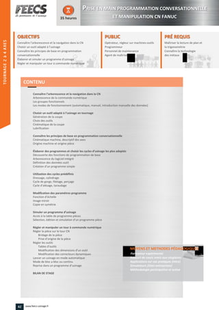OBJECTIFS
Connaître l’arborescence et la navigation dans la CN
Choisir un outil adapté à l’usinage
Connaître les principes de base en programmation
conversationnelle
Élaborer et simuler un programme d'usinage
Régler et manipuler un tour à commande numérique
35 heures
PRÉ REQUISPRÉ REQUIS
Maîtriser la lecture de plan et
la trigonométrie
Connaître la technologie
des métaux
trigonométrie
Connaître la technologie
des métaux
PUBLICPUBLIC
Opérateur, régleur sur machines-outils
Programmeur
Personnel de maintenance
Agent de maîtrise
Personnel de maintenance
Agent de maîtriseAgent de maîtrise
Connaître l’arborescence et la navigation dans la CN
Arborescence de la commande numérique
Les groupes fonctionnels
Les modes de fonctionnement (automatique, manuel, introduction manuelle des données)
Choisir un outil adapté à l’usinage en tournage
Génération de la coupe
Choix des outils
Cinématique de la coupe
Lubrification
Connaître les principes de base en programmation conversationnelle
Cinématique machine, descriptif des axes
Origine machine et origine pièce
Élaborer des programmes et choisir les cycles d’usinage les plus adaptés
Découverte des fonctions de programmation de base
Arborescence du logiciel intégré
Définition des données outil
Création d’un programme simple
Utilisation des cycles prédéfinis
Dressage, cylindrage
Cycle de gorge, filetage, perçage
Cycle d’alésage, taraudage
Modification des paramètres programme
Fonction d’échelle
Image miroir
Copie en symétrie
Simuler un programme d’usinage
Accès à la table de programme pièces
Sélection, édition et simulation d’un programme pièce
Régler et manipuler un tour à commande numérique
Régler la pièce sur le tour CN
Bridage de la pièce
Prise d’origine de la pièce
Régler les outils
Tables d’outils
Modification des dimensions d’un outil
Modification des correcteurs dynamiques
Lancer un usinage en mode automatique
Mode de bloc a bloc ou continu
Reprise dans un programme d’usinage
BILAN DE STAGE
MOYENS ET METHODES PÉDAGOGIQUESPÉDAGOGIQUES
Formateur expérimenté
Support de cours remis aux stagiaires
Applications sur cas pratiques (intra)
Simulateurs (inter-entreprises)
Méthodologie participative et active
CONTENU
PPRISE EN MAIN PROGRAMMATION CONVERSATIONNELLE
ET MANIPULATION CN FANUC
42 www.feecs-usinage.fr
TOURNAGE2à4AXES
 