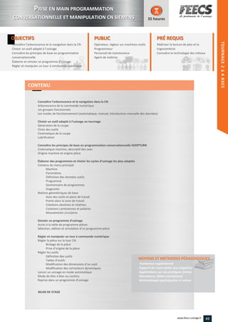 OBJECTIFS
Connaître l’arborescence et la navigation dans la CN
Choisir un outil adapté à l’usinage
Connaître les principes de base en programmation
conversationnelle
Élaborer et simuler un programme d'usinage
Régler et manipuler un tour à commande numérique
35 heures
PRÉ REQUISPRÉ REQUIS
Maîtriser la lecture de plan et la
trigonométrie
Connaître la technologie des métauxmétauxConnaître
PUBLICPUBLIC
Opérateur, régleur sur machines-outilsoutils
Programmeur
Personnel de maintenance
Agent de maîtrise
Personnel de maintenance
Agent de maîtriseAgent de maîtriseAgent de maîtrise
Connaître l’arborescence et la navigation dans la CN
Arborescence de la commande numérique
Les groupes fonctionnels
Les modes de fonctionnement (automatique, manuel, introduction manuelle des données)
Choisir un outil adapté à l’usinage en tournage
Génération de la coupe
Choix des outils
Cinématique de la coupe
Lubrification
Connaître les principes de base en programmation conversationnelle SHOPTURN
Cinématique machine, descriptif des axes
Origine machine et origine pièce
Élaborer des programmes et choisir les cycles d’usinage les plus adaptés
Contenu du menu principal
Machine
Paramètres
Définition des données outils
Programme
Gestionnaire de programmes
Diagnostic
Notions géométriques de base
Axes des outils et plans de travail
Points dans la zone de travail
Cotations absolues et relatives
Cotations cartésiennes et polaires
Mouvements circulaires
Simuler un programme d’usinage
Accès à la table de programme pièces
Sélection, édition et simulation d’un programme pièce
Régler et manipuler un tour à commande numérique
Régler la pièce sur le tour CN
Bridage de la pièce
Prise d’origine de la pièce
Régler les outils
Définition des outils
Tables d’outils
Modification des dimensions d’un outil
Modification des correcteurs dynamiques
Lancer un usinage en mode automatique
Mode de bloc à bloc ou continu
Reprise dans un programme d’usinage
BILAN DE STAGE
MOYENS ET METHODES PÉDAGOGIQUESMOYENS ET METHODES PÉDAGOGIQUES
Formateur expérimenté
Support de cours remis aux stagiaires
Applications sur cas pratiques (intra)
Simulateurs (inter-entreprises)
Méthodologie participative et active
CONTENU
PPRISE EN MAIN PROGRAMMATION
CONVERSATIONNELLE ET MANIPULATION CN SIEMENS
43www.feecs-usinage.fr
TOURNAGE2à4AXES
 