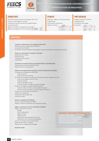 OBJECTIFS
Connaître l’arborescence et la navigation dans la CN
Choisir un outil adapté à l’usinage
Connaître les principes de base en programmation
conversationnelle
Élaborer et simuler un programme d'usinage
Régler et manipuler un tour à commande numérique
35 heures
PRÉ REQUISPRÉ REQUIS
Maîtriser la lecture de plan et
la trigonométrie
Connaître la technologie
des métaux
trigonométrie
Connaître la technologie
des métaux
PUBLICPUBLIC
Opérateur, régleur sur machines-outils
Programmeur
Personnel de maintenance
Agent de maîtrise
Personnel de maintenance
Agent de maîtriseAgent de maîtrise
Connaître l’arborescence et la navigation dans la CN
Arborescence de la commande numérique
Les groupes fonctionnels
Les modes de fonctionnement (automatique, manuel, introduction manuelle des données)
Choisir un outil adapté à l’usinage en tournage
Génération de la coupe
Choix des outils
Cinématique de la coupe
Lubrification
Connaître les principes de base en programmation conversationnelle
Cinématique machine, descriptif des axes
Origine machine et origine pièce
Élaborer des programmes et choisir les cycles d’usinage les plus adaptés
Composition du programme MAZATROL
Unité commune
Unité de forme de matériel
Les unités de tournage et les données à introduire (unités, séquences et TCP)
Unité de tournage sur barre, au coin
Unité de copiage
Unité de dressage en bout
Unité de filetage, rainurage, perçage, taraudage
Unité de tournage par programmation manuelle
Unité de codes, de mesure, de séparation d'usinage
Unité de transfert de pièce, de sous-programme et de fin
Système de coordonnées de programme
Création du programme
Introduction des données TCP
Format de code G
Simuler un programme d’usinage
Accès à la table de programme pièces
Sélection, édition et simulation d’un programme pièce
Régler et manipuler un tour à commande numérique
Régler la pièce sur le tour CN
Bridage
Prise d'origine pièce
Régler les outils
Tables d'outils
Modification des dimensions d’un outil
Modification des correcteurs dynamiques
Lancer un usinage en mode automatique
Mode de bloc à bloc ou continu
Reprise dans un programme d’usinage
BILAN DE STAGE
MOYENS ET METHODES PÉDAGOGIQUESPÉDAGOGIQUES
Formateur expérimenté
Support de cours remis aux stagiaires
Applications sur cas pratiques (intra)
Simulateurs (inter-entreprises)
Méthodologie participative et active
CONTENU
PPRISE EN MAIN PROGRAMMATION CONVERSATIONNELLE
ET MANIPULATION CN MAZATROL
44 www.feecs-usinage.fr
TOURNAGE2à4AXES
 