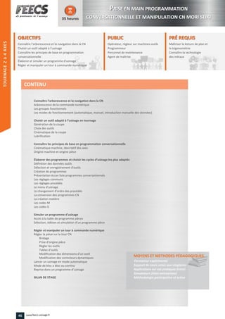 OBJECTIFS
Connaître l’arborescence et la navigation dans la CN
Choisir un outil adapté à l’usinage
Connaître les principes de base en programmation
conversationnelle
Élaborer et simuler un programme d'usinage
Régler et manipuler un tour à commande numérique
35 heures
PRÉ REQUISPRÉ REQUIS
Maîtriser la lecture de plan et
la trigonométrie
Connaître la technologie
des métaux
trigonométrie
Connaître la technologie
des métaux
PUBLICPUBLIC
Opérateur, régleur sur machines-outils
Programmeur
Personnel de maintenance
Agent de maîtrise
Personnel de maintenance
Agent de maîtriseAgent de maîtrise
Connaître l’arborescence et la navigation dans la CN
Arborescence de la commande numérique
Les groupes fonctionnels
Les modes de fonctionnement (automatique, manuel, introduction manuelle des données)
Choisir un outil adapté à l’usinage en tournage
Génération de la coupe
Choix des outils
Cinématique de la coupe
Lubrification
Connaître les principes de base en programmation conversationnelle
Cinématique machine, descriptif des axes
Origine machine et origine pièce
Élaborer des programmes et choisir les cycles d’usinage les plus adaptés
Définition des données outils
Sélection et enregistrement d'outils
Création de programmes
Présentation écran liste programmes conversationnels
Les réglages communs
Les réglages procédés
Le menu d'usinage
Le changement d'ordre des procédés
La conversion des programmes CN
La création matière
Les codes M
Les codes G
Simuler un programme d’usinage
Accès à la table de programme pièces
Sélection, édition et simulation d’un programme pièce
Régler et manipuler un tour à commande numérique
Régler la pièce sur le tour CN
Bridage
Prise d'origine pièce
Régler les outils
Tables d'outils
Modification des dimensions d’un outil
Modification des correcteurs dynamiques
Lancer un usinage en mode automatique
Mode de bloc a bloc ou continu
Reprise dans un programme d’usinage
BILAN DE STAGE
MOYENS ET METHODES PÉDAGOGIQUESPÉDAGOGIQUES
Formateur expérimenté
Support de cours remis aux stagiaires
Applications sur cas pratiques (intra)
Simulateurs (inter-entreprises)
Méthodologie participative et active
CONTENU
PPRISE EN MAIN PROGRAMMATION
CONVERSATIONNELLE ET MANIPULATION CN MORI SEIKI
46 www.feecs-usinage.fr
TOURNAGE2à4AXES
 