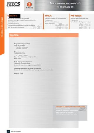 OBJECTIFS
Maîtriser les fonctions de paramétrageMaîtriser les fonctions de paramétrage
Construire un programme avec sauts conditionnels
et inconditionnels
Construire un programme avec sauts conditionnels
et inconditionnels
Créer des compteurs
Créer des sous-programmes d’usinage paramétrés
pour des formes redondantes
21 heures
PRÉ REQUISPRÉ REQUIS
Maîtriser la lecture de plan et la
trigonométrie
Connaître la technologie des métauxla technologie des métaux
PUBLICPUBLIC
Opérateur, régleur sur machines-outils
Programmeur
Personnel de maintenance
Agent de maîtrise
Personnel de maintenance
Agent de maîtriseAgent de maîtrise
Programmation paramétrée
Étude des variables
Variables utilisateurs
Variables systèmes
Étiquettes et sauts
Conditions de sauts
IF – WHILE – WHEN…
Élaboration des programmes paramétrés
Applications
Étude de programme type client
Création de compteurs pièces
Création de programme de gestion de vie d’outil
Création de programme de formes paramétrées
Création de fiches de procédure pour les programmes paramétrés client
BILAN DE STAGE
MOYENS ET METHODES PÉDAGOGIQUESPÉDAGOGIQUES
Formateur expérimenté
Support de cours remis aux stagiaires
Applications sur cas pratiques
Méthodologie participative et active
CONTENU
PPROGRAMMATION PARAMETRÉE
EN TOURNAGE CN
TOURNAGESPECIFIQUE
52 www.feecs-usinage.fr
TOURNAGESPECIFIQUE
 
