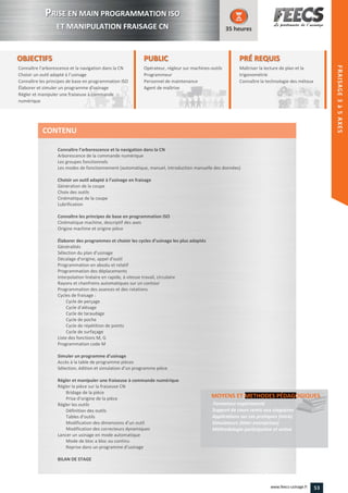 OBJECTIFS
Connaître l’arborescence et la navigation dans la CN
Choisir un outil adapté à l’usinage
Connaître les principes de base en programmation ISO
Élaborer et simuler un programme d’usinage
Régler et manipuler une fraiseuse à commande
numérique
35 heures
PRÉ REQUISPRÉ REQUIS
Maîtriser la lecture de plan et la
trigonométrie
Connaître la technologie des métauxmétauxConnaître
PUBLICPUBLIC
Opérateur, régleur sur machines-outilsoutils
Programmeur
Personnel de maintenance
Agent de maîtrise
Personnel de maintenance
Agent de maîtriseAgent de maîtriseAgent de maîtrise
Connaître l’arborescence et la navigation dans la CN
Arborescence de la commande numérique
Les groupes fonctionnels
Les modes de fonctionnement (automatique, manuel, introduction manuelle des données)
Choisir un outil adapté à l’usinage en fraisage
Génération de la coupe
Choix des outils
Cinématique de la coupe
Lubrification
Connaître les principes de base en programmation ISO
Cinématique machine, descriptif des axes
Origine machine et origine pièce
Élaborer des programmes et choisir les cycles d’usinage les plus adaptés
Généralités
Sélection du plan d’usinage
Décalage d'origine, appel d'outil
Programmation en absolu et relatif
Programmation des déplacements
Interpolation linéaire en rapide, à vitesse travail, circulaire
Rayons et chanfreins automatiques sur un contour
Programmation des avances et des rotations
Cycles de fraisage :
Cycle de perçage
Cycle d'alésage
Cycle de taraudage
Cycle de poche
Cycle de répétition de points
Cycle de surfaçage
Liste des fonctions M, G
Programmation code M
Simuler un programme d’usinage
Accès à la table de programme pièces
Sélection, édition et simulation d’un programme pièce
Régler et manipuler une fraiseuse à commande numérique
Régler la pièce sur la fraiseuse CN
Bridage de la pièce
Prise d’origine de la pièce
Régler les outils
Définition des outils
Tables d’outils
Modification des dimensions d’un outil
Modification des correcteurs dynamiques
Lancer un usinage en mode automatique
Mode de bloc a bloc ou continu
Reprise dans un programme d’usinage
BILAN DE STAGE
MOYENS ET METHODES PÉDAGOGIQUESMETHODES PÉDAGOGIQUES
Formateur expérimenté
Support de cours remis aux stagiaires
Applications sur cas pratiques (intra)
Simulateurs (inter-entreprises)
Méthodologie participative et active
CONTENU
PPRISE EN MAIN PROGRAMMATION ISO
ET MANIPULATION FRAISAGE CN
FRAISAGE3–4AXES
53www.feecs-usinage.fr
FRAISAGE3à5AXES
 