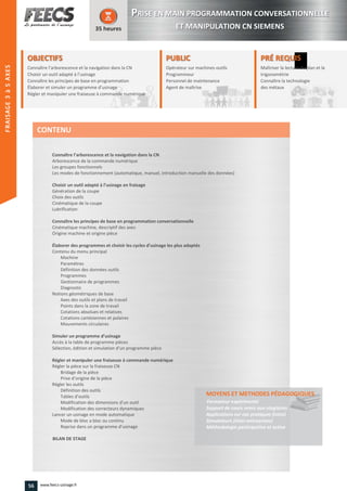 OBJECTIFS
Connaître l’arborescence et la navigation dans la CN
Choisir un outil adapté à l’usinage
Connaître les principes de base en programmation
Élaborer et simuler un programme d’usinage
Régler et manipuler une fraiseuse à commande numérique
35 heures
PRÉ REQUISPRÉ REQUIS
Maîtriser la lecture de plan et la
trigonométrie
Connaître la technologie
des métaux
rigonométrie
Connaître la technologie
des métauxdes métaux
PUBLICPUBLIC
Opérateur sur machines-outils
Programmeur
Personnel de maintenance
Agent de maîtrise
Personnel de maintenance
Agent de maîtriseAgent de maîtrise
Connaître l’arborescence et la navigation dans la CN
Arborescence de la commande numérique
Les groupes fonctionnels
Les modes de fonctionnement (automatique, manuel, introduction manuelle des données)
Choisir un outil adapté à l’usinage en fraisage
Génération de la coupe
Choix des outils
Cinématique de la coupe
Lubrification
Connaître les principes de base en programmation conversationnelle
Cinématique machine, descriptif des axes
Origine machine et origine pièce
Élaborer des programmes et choisir les cycles d’usinage les plus adaptés
Contenu du menu principal
Machine
Paramètres
Définition des données outils
Programmes
Gestionnaire de programmes
Diagnostic
Notions géométriques de base
Axes des outils et plans de travail
Points dans la zone de travail
Cotations absolues et relatives
Cotations cartésiennes et polaires
Mouvements circulaires
Simuler un programme d’usinage
Accès à la table de programme pièces
Sélection, édition et simulation d’un programme pièce
Régler et manipuler une fraiseuse à commande numérique
Régler la pièce sur la fraiseuse CN
Bridage de la pièce
Prise d’origine de la pièce
Régler les outils
Définition des outils
Tables d’outils
Modification des dimensions d’un outil
Modification des correcteurs dynamiques
Lancer un usinage en mode automatique
Mode de bloc a bloc ou continu
Reprise dans un programme d’usinage
BILAN DE STAGE
MOYENS ET METHODES PÉDAGOGIQUESPÉDAGOGIQUES
Formateur expérimenté
Support de cours remis aux stagiaires
Applications sur cas pratiques (intra)
Simulateurs (inter-entreprises)
Méthodologie participative et active
CONTENU
PPRISE EN MAIN PROGRAMMATION CONVERSATIONNELLE
ET MANIPULATION CN SIEMENS
FRAISAGE2–5AXES
56 www.feecs-usinage.fr
TOURNAGE2à4AXESFRAISAGE3à5AXES
 