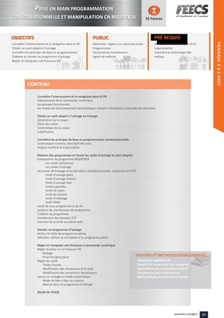 OBJECTIFS
Connaître l’arborescence et la navigation dans la CN
Choisir un outil adapté à l’usinage
Connaître les principes de base en programmation
Élaborer et simuler un programme d’usinage
Régler et manipuler une fraiseuse CN
35 heures
PRÉ REQUIS
Maîtriser la lecture de plan et la
trigonométrie
Connaître la technologie des
métaux
trigonométrie
Connaître la technologie des
métauxmétauxmétaux
PUBLICPUBLIC
Opérateur, régleur sur machines-outils
Programmeur
Personnel de maintenance
Agent de maîtrise
Personnel de maintenance
Agent de maîtriseAgent de maîtriseAgent de maîtrise
Connaître l’arborescence et la navigation dans la CN
Arborescence de la commande numérique
Les groupes fonctionnels
Les modes de fonctionnement (automatique, manuel, introduction manuelle des données)
Choisir un outil adapté à l’usinage en fraisage
Génération de la coupe
Choix des outils
Cinématique de la coupe
Lubrification
Connaître les principes de base en programmation conversationnelle
Cinématique machine, descriptif des axes
Origine machine et origine pièce
Élaborer des programmes et choisir les cycles d’usinage les plus adaptés
Composition du programme MAZATROL
Les unités communes
Les unités d'usinage
Les unités de fraisage et les données à introduire (unités, séquences et TCP)
Unité d'usinage point
Unité d'usinage linéaire
Unité d'usinage face
Unités spéciales
Unité de codes
Unité de mesure
Unité d'indexage
Unité MMS
Unité de sous-programme et de fin
Système de coordonnées de programme
Création du programme
Introduction des données TCP
Fonction de priorité au même outil
Simuler un programme d’usinage
Accès à la table de programme pièces
Sélection, édition et simulation d’un programme pièce
Régler et manipuler une fraiseuse à commande numérique
Régler la pièce sur la fraiseuse CN
Bridage
Prise d'origine pièce
Régler les outils
Tables d'outils
Modification des dimensions d’un outil
Modification des correcteurs dynamiques
Lancer un usinage en mode automatique
Mode de bloc a bloc ou continu
Reprise dans un programme d’usinage
BILAN DE STAGE
MOYENS ET METHODES PÉDAGOGIQUESMOYENS ET METHODES PÉDAGOGIQUES
Formateur expérimenté
Support de cours remis aux stagiaires
Applications sur cas pratiques (intra)
Simulateurs (inter-entreprises)
Méthodologie participative et active
CONTENU
PPRISE EN MAIN PROGRAMMATION
CONVERSATIONNELLE ET MANIPULATION CN MAZATROL
HEIDENHAIN
FRAISAGE2–5AXES
57www.feecs-usinage.fr
FRAISAGE3à5AXES
 