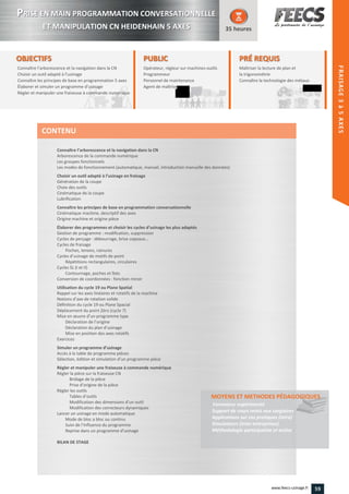 OBJECTIFS
Connaître l’arborescence et la navigation dans la CN
Choisir un outil adapté à l’usinage
Connaître les principes de base en programmation 5 axes
Élaborer et simuler un programme d’usinage
Régler et manipuler une fraiseuse à commande numérique
35 heures
PRÉ REQUISPRÉ REQUIS
Maîtriser la lecture de plan et
la trigonométrie
Connaître la technologie des métauxla technologie des métauxConnaître
PUBLIC
Opérateur, régleur sur machines-outils
Programmeur
Personnel de maintenance
Agent de maîtrise
Personnel de maintenance
Agent de maîtriseAgent de maîtriseAgent de maîtrise
Connaître l’arborescence et la navigation dans la CN
Arborescence de la commande numérique
Les groupes fonctionnels
Les modes de fonctionnement (automatique, manuel, introduction manuelle des données)
Choisir un outil adapté à l’usinage en fraisage
Génération de la coupe
Choix des outils
Cinématique de la coupe
Lubrification
Connaître les principes de base en programmation conversationnelle
Cinématique machine, descriptif des axes
Origine machine et origine pièce
Élaborer des programmes et choisir les cycles d’usinage les plus adaptés
Gestion de programme : modification, suppression
Cycles de perçage : débourrage, brise copeaux…
Cycles de fraisage
Poches, tenons, rainures
Cycles d’usinage de motifs de point
Répétitions rectangulaires, circulaires
Cycles SL (I et II)
Contournage, poches et îlots
Conversion de coordonnées : fonction miroir
Utilisation du cycle 19 ou Plane Spatial
Rappel sur les axes linéaires et rotatifs de la machine
Notions d’axe de rotation solide
Définition du cycle 19 ou Plane Spacial
Déplacement du point Zéro (cycle 7)
Mise en œuvre d’un programme type
Déclaration de l’origine
Déclaration du plan d’usinage
Mise en position des axes rotatifs
Exercices
Simuler un programme d’usinage
Accès à la table de programme pièces
Sélection, édition et simulation d’un programme pièce
Régler et manipuler une fraiseuse à commande numérique
Régler la pièce sur la fraiseuse CN
Bridage de la pièce
Prise d’origine de la pièce
Régler les outils
Tables d’outils
Modification des dimensions d’un outil
Modification des correcteurs dynamiques
Lancer un usinage en mode automatique
Mode de bloc a bloc ou continu
Suivi de l’Influence du programme
Reprise dans un programme d’usinage
BILAN DE STAGE
MOYENS ET METHODES PÉDAGOGIQUESMOYENS ET METHODES PÉDAGOGIQUES
Formateur expérimenté
Support de cours remis aux stagiaires
Applications sur cas pratiques (intra)
Simulateurs (inter-entreprises)
Méthodologie participative et active
CONTENU
FRAISAGE2–5AXES
PPRISE EN MAIN PROGRAMMATION CONVERSATIONNELLE
ET MANIPULATION CN HEIDENHAIN 5 AXES
59www.feecs-usinage.fr
FRAISAGE3à5AXES
 