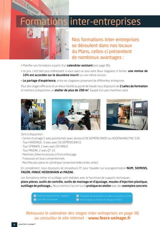 • Planifier vos formations à partir d’un calendrier existant (voir page 96)
• Le prix, c’est bien plus intéressant si vous avez un seul voire deux stagiaires à former, une remise de
10% est accordée sur le deuxième inscrit sur une même session.
• Le partage d’expérience, entre les stagiaires provenant de différentes entreprises
Pour des stages efficaces et un retour facilité au poste de travail, nous disposons de 2 salles de formation
et mettons à disposition un atelier de plus de 200 m², équipé d’un parc machines varié.
Sont à disposition :
- Centre d’usinage 5 axes positionnés (avec diviseur) CN SIEMENS 840D ou HEIDENHAIN ITNC 530
- Tour HARDINGE, 3 axes avec CN SIEMENS 840 D
- Tour SPINNER, 2 axes avec CN FANUC
- Tour MAZAK, 2 axes QT 10
- Machines d’électro érosion à fil et enfonçage
- Fraiseuses et tours conventionnels
- Rectifieuses plane et cylindrique conventionnelles (inter, exter)
En complément, nous disposons de simulateurs PC pour travailler sur la programmation NUM, SIEMENS,
FAGOR, FANUC HEIDENHAIN et MAZAK.
Les formations métier et outillage sont réalisées avec la fourniture de supports techniques :
plans pièces, outils de contrôle, outils de montage et d’ajustage, moules d’injection plastique,
outillage de polissage… Nousmettonsl’accentsurlapratique en atelieravecdesexemples concrets.
6 www.feecs-usinage.fr
 Parking à disposition des stagiaires
 Gare SNCF à proximité
 Possibilité de restauration sur place ou proche du centre
 Frais de repas du midi pris en charge par FEECS
Formations inter-entreprises
Nos formations inter-entreprises
se déroulent dans nos locaux
du Mans, celles-ci présentent
de nombreux avantages :
Retrouvez le calendrier des stages inter-entreprises en page 96
ou consultez le site internet : www.feecs-usinage.fr
 
