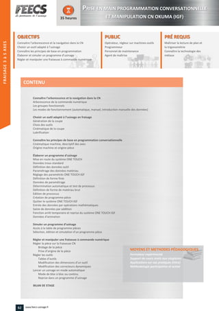 OBJECTIFS
Connaitre l’arborescence et la navigation dans la CN
Choisir un outil adapté à l’usinage
Connaître les principes de base en programmation
Élaborer et simuler un programme d’usinage
Régler et manipuler une fraiseuse à commande numérique
35 heures
PRÉ REQUISPRÉ REQUIS
Maîtriser la lecture de plan et
la trigonométrie
Connaître la technologie des
métaux
trigonométrie
Connaître la technologie des
métauxmétauxmétaux
PUBLICPUBLIC
Opérateur, régleur sur machines-outils
Programmeur
Personnel de maintenance
Agent de maîtrise
Personnel de maintenance
Agent de maîtriseAgent de maîtrise
Connaître l’arborescence et la navigation dans la CN
Arborescence de la commande numérique
Les groupes fonctionnels
Les modes de fonctionnement (automatique, manuel, introduction manuelle des données)
Choisir un outil adapté à l’usinage en fraisage
Génération de la coupe
Choix des outils
Cinématique de la coupe
Lubrification
Connaître les principes de base en programmation conversationnelle
Cinématique machine, descriptif des axes
Origine machine et origine pièce
Élaborer un programme d'usinage
Mise en route du système ONE TOUCH
Données trous standard
Définition des données outil
Paramétrage des données matériau
Réglage des paramétrés ONE TOUCH IGF
Définition de forme finie
Données de paramétrage
Détermination automatique et test de processus
Définition de forme de matériau brut
Edition de processus
Création de programme pièce
Quitter le système ONE TOUCH IGF
Entrée des données par opérations mathématiques
Saisie de données par addition
Fonction arrêt temporaire et reprise du système ONE TOUCH IGF
Données d'animation
Simuler un programme d’usinage
Accès à la table de programme pièces
Sélection, édition et simulation d’un programme pièce
Régler et manipuler une fraiseuse à commande numérique
Régler la pièce sur la fraiseuse CN
Bridage de la pièce
Prise d’origine de la pièce
Régler les outils
Tables d’outils
Modification des dimensions d’un outil
Modification des correcteurs dynamiques
Lancer un usinage en mode automatique
Mode de bloc à bloc ou continu
Reprise dans un programme d’usinage
BILAN DE STAGE
MOYENS ET METHODES PÉDAGOGIQUESPÉDAGOGIQUES
Formateur expérimenté
Support de cours remis aux stagiaires
Applications sur cas pratiques (intra)
Méthodologie participative et active
CONTENU
PPRISE EN MAIN PROGRAMMATION CONVERSATIONNELLE
ET MANIPULATION CN OKUMA (IGF)
FRAISAGE2–5AXES
62 www.feecs-usinage.fr
FRAISAGE3à5AXES
 