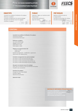 OBJECTIFS
Connaître les conditions d’utilisation d’un palpeur
Étalonner un palpeur
Connaître et programmer les cycles de palpage
Récupérer les données issues d’un palpage
Entretenir un palpeur
21 heures
PRÉ REQUISPRÉ REQUIS
Maîtriser la lecture de plan et
la trigonométrie
Connaître la technologie des métaux
Connaître la programmation
des métaux
la programmation
PUBLICPUBLIC
Opérateur, régleur sur machines-outils
Programmeur
Personnel de maintenance
Agent de maîtrise
Personnel de maintenance
Agent de maîtriseAgent de maîtriseAgent de maîtrise
Connaître les conditions d’utilisation d’un palpeur
Précautions d’emploi
Environnement de travail
Étalonner un palpeur
Les cycles d’étalonnage
Réglage du faux rond
Étalonnage en axial
Étalonnage en radial
Rappel sur la programmation ISO
Codes G et M
Cycles fixes
Gestion de programme : modification, suppression
Optimisation des déplacements
Connaître et programmer les cycles de palpage
Les cycles en mode manuel de prise de cote
Les cycles en mode manuel de prise d’origine
Les cycles en mode automatique de prise de cote
Les cycles en mode automatique de prise d’origine
Récupérer les données issues d’un palpage
Situer dans la machine où sont les données de résultats
Travailler avec ces données
Entretien d’un palpeur
Changement de la tige palpage
Entretien régulier
Maintenance préventive
BILAN DE STAGE
MOYENS ET METHODES PÉDAGOGIQUESMETHODES PÉDAGOGIQUES
Formateur expérimenté
Support de cours remis aux stagiaires
Applications sur cas pratiques
Méthodologie participative et active
CONTENU
PPRISE EN MAIN MANIPULATION
ET PROGRAMMATION PALPAGE
HEIDENHAIN
FRAISAGESPECIFIQUE
63www.feecs-usinage.fr
FRAISAGESPECIFIQUE
 