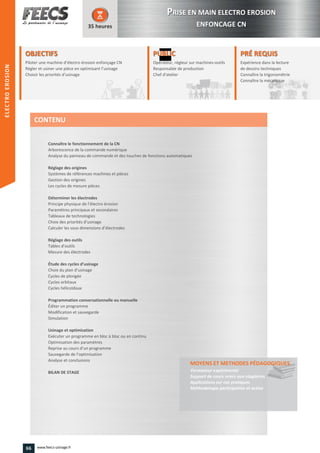 OBJECTIFS
Piloter une machine d’électro érosion enfonçage CNérosion enfonçage CNPiloter une machine d’électro
Régler et usiner une pièce en optimisant l’usinage
érosion enfonçage CNérosion enfonçage CN
Régler et usiner une pièce en optimisant l’usinage
Choisir les priorités d’usinage
35 heures
PRÉ REQUISPRÉ REQUIS
Expérience dans la lecture
de dessins techniques
Connaître la trigonométrie
Connaître la mécanique
de dessins techniques
Connaître la trigonométrie
Connaître la mécaniqueConnaître la mécanique
PUBLICPUBLIC
Opérateur, régleur sur machines-outils
Responsable de production
Chef d'atelier
Responsable de production
Chef d'atelierChef d'atelier
Connaître le fonctionnement de la CN
Arborescence de la commande numérique
Analyse du panneau de commande et des touches de fonctions automatiques
Réglage des origines
Systèmes de références machines et pièces
Gestion des origines
Les cycles de mesure pièces
Déterminer les électrodes
Principe physique de l’électro érosion
Paramètres principaux et secondaires
Tableaux de technologies
Choix des priorités d’usinage
Calculer les sous dimensions d’électrodes
Réglage des outils
Tables d’outils
Mesure des électrodes
Étude des cycles d’usinage
Choix du plan d’usinage
Cycles de plongée
Cycles orbitaux
Cycles hélicoïdaux
Programmation conversationnelle ou manuelle
Éditer un programme
Modification et sauvegarde
Simulation
Usinage et optimisation
Exécuter un programme en bloc à bloc ou en continu
Optimisation des paramètres
Reprise au cours d’un programme
Sauvegarde de l’optimisation
Analyse et conclusions
BILAN DE STAGE
MOYENS ET METHODES PÉDAGOGIQUESPÉDAGOGIQUES
Formateur expérimenté
Support de cours remis aux stagiaires
Applications sur cas pratiques
Méthodologie participative et active
CONTENU
PPRISE EN MAIN ELECTRO EROSION
ENFONCAGE CN
ELECTROEROSION
66 www.feecs-usinage.fr
ELECTROEROSION
 