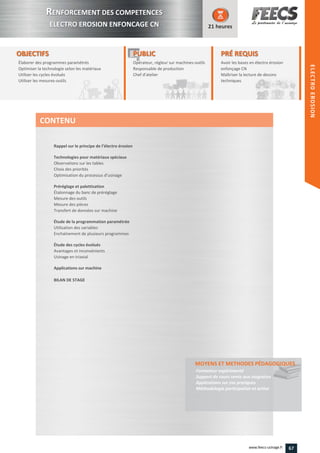 OBJECTIFS
Élaborer des programmes paramétrés
Optimiser la technologie selon les matériaux
Utiliser les cycles évolués
Utiliser les mesures-outils
21 heures
PRÉ REQUISPRÉ REQUIS
Avoir les bases en électro érosion
enfonçage CN
Maîtriser la lecture de dessins
techniquestechniques
PUBLICPUBLIC
Opérateur, régleur sur machines-outils
Responsable de production
Chef d'atelier
esponsable de production
Chef d'atelierChef d'atelier
Rappel sur le principe de l’électro érosion
Technologies pour matériaux spéciaux
Observations sur les tables
Choix des priorités
Optimisation du processus d’usinage
Préréglage et palettisation
Étalonnage du banc de préréglage
Mesure des outils
Mesure des pièces
Transfert de données sur machine
Étude de la programmation paramétrée
Utilisation des variables
Enchaînement de plusieurs programmes
Étude des cycles évolués
Avantages et inconvénients
Usinage en triaxial
Applications sur machine
BILAN DE STAGE
MOYENS ET METHODES PÉDAGOGIQUESMOYENS ET METHODES PÉDAGOGIQUES
Formateur expérimenté
Support de cours remis aux stagiaires
Applications sur cas pratiques
Méthodologie participative et active
CONTENU
RRENFORCEMENT DES COMPETENCES
ELECTRO EROSION ENFONCAGE CN
HEIDENHAIN
ELECTROEROSION
67www.feecs-usinage.fr
ELECTROEROSION
 