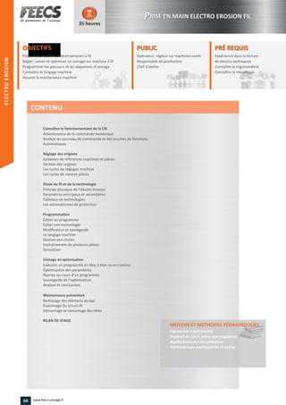 OBJECTIFS
Piloter une machine d’électroérosion à fil
Régler, usiner et optimiser un usinage sur machine à filRégler, usiner et optimiser un usinage sur machine à fil
Programmer les parcours et les séquences d’usinage
Connaître le langage machine
Assurer la maintenance machine
35 heures
PRÉ REQUISPRÉ REQUIS
Expérience dans la lecture
de dessins techniques
Connaître la trigonométrie
Connaître la mécanique
de dessins techniques
Connaître la trigonométrie
Connaître la mécaniqueConnaître la mécanique
PUBLICPUBLIC
Opérateur, régleur sur machines-outils
Responsable de production
Chef d'atelier
Responsable de production
Chef d'atelierChef d'atelier
Connaître le fonctionnement de la CN
Arborescence de la commande numérique
Analyse du panneau de commande et des touches de fonctions
Automatiques
Réglage des origines
Systèmes de références machines et pièces
Gestion des origines
Les cycles de réglages machine
Les cycles de mesure pièces
Choix du fil et de la technologie
Principe physique de l’électro érosion
Paramètres principaux et secondaires
Tableaux de technologies
Les automatismes de protection
Programmation
Éditer un programme
Éditer une technologie
Modification et sauvegarde
Le langage machine
Gestion des chutes
Enchainement de plusieurs pièces
Simulation
Usinage et optimisation
Exécuter un programme en bloc à bloc ou en continu
Optimisation des paramètres
Reprise au cours d’un programme
Sauvegarde de l’optimisation
Analyse et conclusions
Maintenance préventive
Nettoyage des éléments du bac
Étalonnage du circuit-fil
Démontage et remontage des têtes
BILAN DE STAGE
MOYENS ET METHODES PÉDAGOGIQUESPÉDAGOGIQUES
Formateur expérimenté
Support de cours remis aux stagiaires
Applications sur cas pratiques
Méthodologie participative et active
CONTENU
PPRISE EN MAIN ELECTRO EROSION FIL
ELECTROEROSION
68 www.feecs-usinage.fr
ELECTROEROSION
 