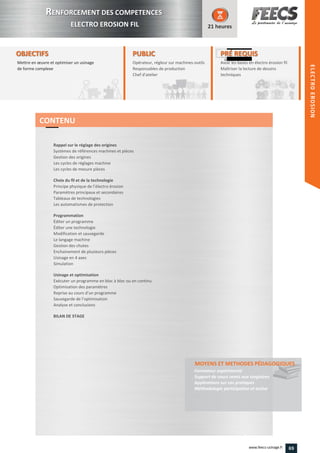 OBJECTIFS
Mettre en œuvre et optimiser un usinage
de forme complexe
21 heures
PRÉ REQUISPRÉ REQUIS
Avoir les bases en électro érosion fil
Maîtriser la lecture de dessins
techniques
aîtriser la lecture de dessins
techniquestechniques
PUBLICPUBLIC
Opérateur, régleur sur machines-outils
Responsables de production
Chef d'atelier
Responsables de production
Chef d'atelierChef d'atelier
Rappel sur le réglage des origines
Systèmes de références machines et pièces
Gestion des origines
Les cycles de réglages machine
Les cycles de mesure pièces
Choix du fil et de la technologie
Principe physique de l’électro érosion
Paramètres principaux et secondaires
Tableaux de technologies
Les automatismes de protection
Programmation
Éditer un programme
Éditer une technologie
Modification et sauvegarde
Le langage machine
Gestion des chutes
Enchainement de plusieurs pièces
Usinage en 4 axes
Simulation
Usinage et optimisation
Exécuter un programme en bloc à bloc ou en continu
Optimisation des paramètres
Reprise au cours d’un programme
Sauvegarde de l’optimisation
Analyse et conclusions
BILAN DE STAGE
MOYENS ET METHODES PÉDAGOGIQUESMOYENS ET METHODES PÉDAGOGIQUES
Formateur expérimenté
Support de cours remis aux stagiaires
Applications sur cas pratiques
Méthodologie participative et active
CONTENU
RRENFORCEMENT DES COMPETENCES
ELECTRO EROSION FIL
ELECTROEROSION
69www.feecs-usinage.fr
ELECTROEROSION
 