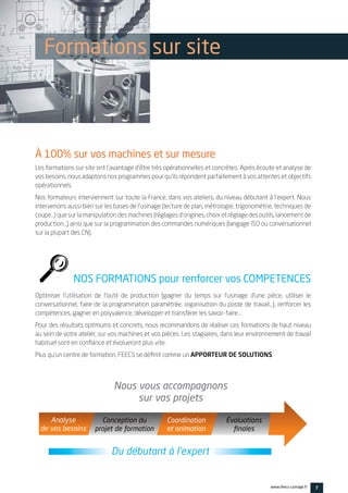 Les formations sur site ont l’avantage d’être très opérationnelles et concrètes. Après écoute et analyse de
vos besoins, nous adaptons nos programmes pour qu’ils répondent parfaitement à vos attentes et objectifs
opérationnels.
Nos formateurs interviennent sur toute la France, dans vos ateliers, du niveau débutant à l’expert. Nous
intervenons aussi bien sur les bases de l’usinage (lecture de plan, métrologie, trigonométrie, techniques de
coupe…) que sur la manipulation des machines (réglages d’origines, choix et réglage des outils, lancement de
production…) ainsi que sur la programmation des commandes numériques (langage ISO ou conversationnel
sur la plupart des CN).
Optimiser l’utilisation de l’outil de production (gagner du temps sur l’usinage d’une pièce, utiliser le
conversationnel, faire de la programmation paramétrée, organisation du poste de travail…), renforcer les
compétences, gagner en polyvalence, développer et transférer les savoir-faire…
Pour des résultats optimums et concrets, nous recommandons de réaliser ces formations de haut niveau
au sein de votre atelier, sur vos machines et vos pièces. Les stagiaires, dans leur environnement de travail
habituel sont en confiance et évolueront plus vite.
Plus qu’un centre de formation, FEECS se définit comme un APPORTEUR DE SOLUTIONS.
7www.feecs-usinage.fr
Formations sur site
À 100% sur vos machines et sur mesure
NOS FORMATIONS pour renforcer vos COMPETENCES
Du débutant à l’expert
Analyse
de vos besoins
Conception du
projet de formation
Nous vous accompagnons
sur vos projets
Coordination
et animation
Évaluations
ﬁnales
 