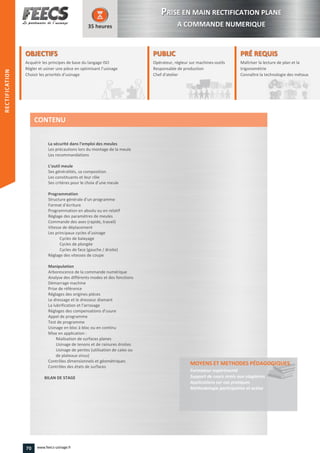 OBJECTIFS
Acquérir les principes de base du langage ISOAcquérir les principes de base du langage ISOAcquérir les principes de base du langage ISOAcquérir les principes de base du langage ISO
Régler et usiner une pièce en optimisant l’usinageRégler et usiner une pièce en optimisant l’usinageRégler et usiner une pièce en optimisant l’usinage
Choisir les priorités d’usinage
35 heures
PRÉ REQUISPRÉ REQUIS
Maîtriser la lecture de plan et la
trigonométrie
Connaître la technologie des métauxConnaître la
PUBLICPUBLIC
Opérateur, régleur sur machines-outils
Responsable de production
Chef d'atelier
Responsable de production
Chef d'atelierChef d'atelier
La sécurité dans l’emploi des meules
Les précautions lors du montage de la meule
Les recommandations
L’outil meule
Ses généralités, sa composition
Les constituants et leur rôle
Ses critères pour le choix d’une meule
Programmation
Structure générale d’un programme
Format d’écriture
Programmation en absolu ou en relatif
Réglage des paramètres de meules
Commande des axes (rapide, travail)
Vitesse de déplacement
Les principaux cycles d’usinage
Cycles de balayage
Cycles de plongée
Cycles de face (gauche / droite)
Réglage des vitesses de coupe
Manipulation
Arborescence de la commande numérique
Analyse des différents modes et des fonctions
Démarrage machine
Prise de référence
Réglages des origines pièces
Le dressage et le dresseur diamant
La lubrification et l’arrosage
Réglages des compensations d’usure
Appel de programme
Test de programme
Usinage en bloc à bloc ou en continu
Mise en application :
Réalisation de surfaces planes
Usinage de tenons et de rainures droites
Usinage de pentes (utilisation de cales ou
de plateaux sinus)
Contrôles dimensionnels et géométriques
Contrôles des états de surfaces
BILAN DE STAGE
MOYENS ET METHODES PÉDAGOGIQUESPÉDAGOGIQUES
Formateur expérimenté
Support de cours remis aux stagiaires
Applications sur cas pratiques
Méthodologie participative et active
CONTENU
PPRISE EN MAIN RECTIFICATION PLANE
A COMMANDE NUMERIQUE
RECTIFICATION
70 www.feecs-usinage.fr
RECTIFICATION
 