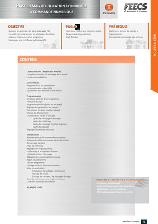 OBJECTIFS
Acquérir les principes de base du langage ISO
Connaître et programmer les principales fonctions
Analyser la structure d'un programme
Manipuler une rectifieuse cylindrique CN
35 heures
PRÉ REQUISPRÉ REQUIS
Maîtriser la lecture de plan et la
trigonométrie
Connaître la technologie des métauxConnaître la technologie des métaux
PUBLICPUBLIC
Opérateur, régleur sur machines-outils
Responsable de production
Chef d'atelier
esponsable de production
Chef d'atelierChef d'atelier
La sécurité dans l’emploi des meules
Les précautions lors du montage de la meule
Les recommandations
L’outil meule
Ses généralités, sa composition
Les constituants et leur rôle
Ses critères pour le choix d’une meule
Programmation
Structure générale d’un programme
Format d’écriture
Programmation en absolu ou en relatif
Réglage des paramètres de meules
Commande des axes (rapide, travail)
Vitesse de déplacement
Les principaux cycles d’usinage
Cycles de surfaçage / dressage
Cycles de cylindrage
Cycles de rainurage / cycles de gorges
Cycles de piquage
Réglage des vitesses de coupe
Manipulation
Arborescence de la commande numérique
Analyse des différents modes et des fonctions
Démarrage machine
Prise de référence
Réglages des origines pièces
Le dressage et le dresseur diamant
La lubrification et l’arrosage
Réglages des compensations d’usure
Appel de programme
Test de programme
Usinage en bloc à bloc ou en continu
Mise en application :
Réalisation de surfaces cylindriques
Usinage de cônes
Usinage de rainures, de piquages d’angles
Contrôles dimensionnels et géométriques
Contrôles des états de surfaces
BILAN DE STAGE
MOYENS ET METHODES PÉDAGOGIQUESMOYENS ET METHODES PÉDAGOGIQUES
Formateur expérimenté
Support de cours remis aux stagiaires
Applications sur cas pratiques
Méthodologie participative et active
CONTENU
PPRISE EN MAIN RECTIFICATION CYLINDRIQUE
A COMMANDE NUMERIQUE
RECTIFICATION
71www.feecs-usinage.fr
RECTIFICATION
 