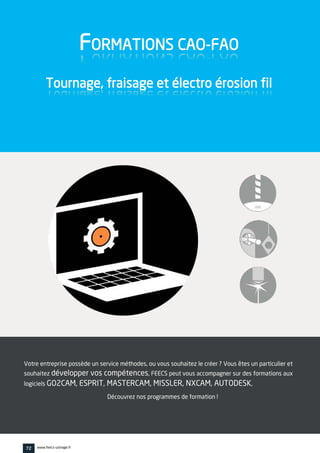 Votre entreprise possède un service méthodes, ou vous souhaitez le créer ? Vous êtes un particulier et
souhaitez développer vos compétences, FEECS peut vous accompagner sur des formations aux
logiciels GO2CAM, ESPRIT, MASTERCAM, MISSLER, NXCAM, AUTODESK,
Découvrez nos programmes de formation !
FORMATIONS CAO-FAO
Tournage, fraisage et électro érosion fil
72 www.feecs-usinage.fr
 