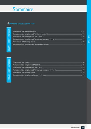 FORMATIONS LOGICIELS DE CAO - FAO
Prise en main CFAO électro érosion fil ......................................................................................................................................................p 74
Renforcement des compétences CFAO électro érosion fil ...............................................................................................................p 75
Prise en main CFAO tournage avec axes C et/ou Y ..............................................................................................................................p 76
Renforcement des compétences CFAO tournage avec axes C / Y ou B .....................................................................................p 77
Prise en main CFAO fraisage 4 axes ..........................................................................................................................................................p 78
Renforcement des compétences CFAO fraisage 4 et 5 axes ...........................................................................................................p 79
Prise en main CAO 2D/3D ...............................................................................................................................................................................p 80
Renforcement des compétences CAO 2D/3D..........................................................................................................................................p 81
Prise en main CFAO tournage avec axes C ou Y ....................................................................................................................................p 76
Renforcement des compétences CFAO tournage avec axes C / Y ou B .....................................................................................p 77
Prise en main CFAO fraisage 4 axes ..........................................................................................................................................................p 78
Renforcement des compétences fraisage 4 et 5 axes........................................................................................................................p 79
SommaireGO2CAM–ESPRIT-MASTERCAMMISSLER–NXCAM-AUTODESK
CAO-FAO
73www.feecs-usinage.fr
 