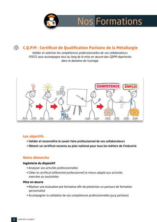 C.Q.P.M : Certificat de Qualification Paritaire de la Métallurgie
Valider et valoriser les compétences professionnelles de vos collaborateurs.
FEECS vous accompagne tout au long de la mise en œuvre des CQPM répertoriés
dans le domaine de l’usinage.
Les objectifs
• Valider et reconnaître le savoir-faire professionnel de vos collaborateurs
• Obtenir un certificat reconnu au plan national pour tous les métiers de l’industrie
Notre démarche
Ingénierie du dispositif
• Analyser vos activités professionnelles
• Cibler le certificat (référentiel professionnel) le mieux adapté aux activités
exercées ou souhaitées
Mise en œuvre
• Réaliser une évaluation pré-formative afin de préconiser un parcours de formation
personnalisé
• Accompagner la validation de vos compétences professionnelles (jury paritaire)
8 www.feecs-usinage.fr
Nos Formations 
 