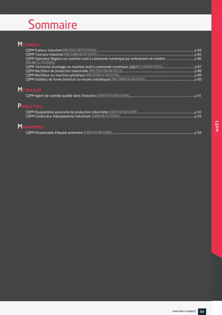 MÉCANIQUE
CQPM Fraiseur industriel ...........................................................................................................................................p 84
CQPM Tourneur industriel .......................................................................................................................................p 85
CQPM Opérateur Régleur sur machine-outil à commande numérique par enlèvement de matière ........................................p 86
CQPM Technicien d'usinage sur machine-outil à commande numérique ..............................................p 87
CQPM Rectifieur de production industrielle ......................................................................................................p 88
CQPM Rectifieur sur machine cylindrique ..........................................................................................................p 89
CQPM Outilleur de forme (matrices ou moules métalliques ......................................................................p 90
MÉTROLOGIE
CQPM Agent de contrôle qualité dans l'industrie ............................................................................................p 91
PRODUCTION
CQPM Équipier(ère) autonome de production industrielle ................................................................................p 92
CQPM Conducteur d'équipements industriels .........................................................................................................p 93
MANAGEMENT
CQPM Responsable d'équipe autonome ....................................................................................................................p 94
Sommaire
CQPM
CQPM
www.feecs-usinage.fr 83
 