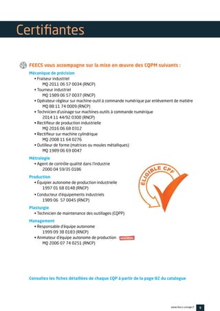 9www.feecs-usinage.fr
FEECS vous accompagne sur la mise en œuvre des CQPM suivants :
Mécanique de précision
• Fraiseur industriel
	 MQ 2011 06 57 0034 (RNCP)
• Tourneur industriel
	 MQ 1989 06 57 0037 (RNCP)
• Opérateur-régleur sur machine-outil à commande numérique par enlèvement de matière
	 MQ 88 11 74 0009 (RNCP)
• Technicien d’usinage sur machines-outils à commande numérique
	 2014 11 44/92 0300 (RNCP)
• Rectifieur de production industrielle
	 MQ 2016 06 68 0312
• Rectifieur sur machine cylindrique
	 MQ 2008 11 64 0276
• Outilleur de forme (matrices ou moules métalliques)
	 MQ 1989 06 69 0047
Métrologie
• Agent de contrôle qualité dans l’industrie
	 2000 04 59/35 0186
Production
• Équipier autonome de production industrielle
	 1997 01 68 0148 (RNCP)
• Conducteur d’équipements industriels
	 1989 06 57 0045 (RNCP)
Plasturgie
• Technicien de maintenance des outillages (CQPP)
Management
• Responsable d’équipe autonome
	 1999 09 38 0183 (RNCP)
• Animateur d’équipe autonome de production
	 MQ 2006 07 74 0251 (RNCP)
Consultez les fiches détaillées de chaque CQP à partir de la page 82 du catalogue
Certifiantes
 