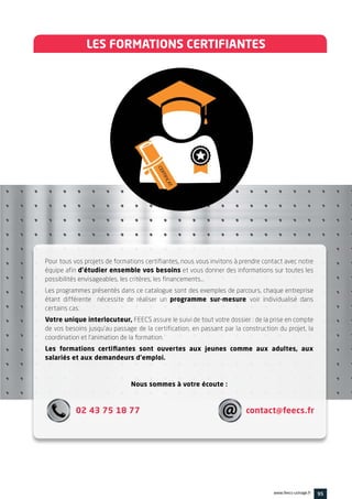 LES FORMATIONS CERTIFIANTES
Pour tous vos projets de formations certifiantes, nous vous invitons à prendre contact avec notre
équipe afin d’étudier ensemble vos besoins et vous donner des informations sur toutes les
possibilités envisageables, les critères, les financements…
Les programmes présentés dans ce catalogue sont des exemples de parcours, chaque entreprise
étant différente nécessite de réaliser un programme sur-mesure voir individualisé dans
certains cas.
Votre unique interlocuteur, FEECS assure le suivi de tout votre dossier : de la prise en compte
de vos besoins jusqu’au passage de la certification, en passant par la construction du projet, la
coordination et l’animation de la formation.
Les formations certifiantes sont ouvertes aux jeunes comme aux adultes, aux
salariés et aux demandeurs d’emploi.
Nous sommes à votre écoute :
02 43 75 18 77 contact@feecs.fr
95www.feecs-usinage.fr
 