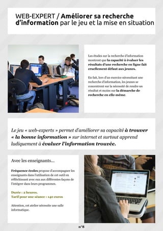 WEB-EXPERT / Améliorer sa recherche
d’information par le jeu et la mise en situation
n°8
Les études sur la recherche d’information
montrent que la capacité à évaluer les
résultats d’une recherche en ligne fait
cruellement défaut aux jeunes.
En fait, lors d’un exercice nécessitant une
recherche d’information, les jeunes se
concentrent sur la nécessité de rendre un
résultat et moins sur la démarche de
recherche en elle-même.
Fréquence écoles propose d’accompagner les
enseignants dans l’utilisation de cet outil en
réfléchissant avec eux aux différentes façons de
l’intégrer dans leurs programmes.
Durée : 2 heures.
Tarif pour une séance : 140 euros
Attention, cet atelier nécessite une salle
informatique.
Avec les enseignants...
Le jeu « web-experts » permet d’améliorer sa capacité à trouver
« la bonne information » sur internet et surtout apprend
ludiquement à évaluer l’information trouvée.
 