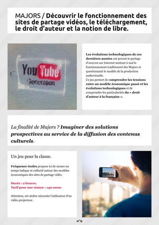 MAJORS / Découvrir le fonctionnement des
sites de partage vidéos, le téléchargement,
le droit d’auteur et la notion de libre.
n°9
Les évolutions technologiques de ces
dernières années ont permis le partage
d'oeuvres sur Internet mettant à mal le
fonctionnement traditionnel des Majors et
questionnant le modèle de la production
audiovisuelle.
Ce jeu permet de comprendre les tensions
entre un modèle économique passé et les
évolutions technologiques et de
comprendre les particularités du « droit
d’auteur à la française ».
Fréquence écoles propose ici de mener un
temps ludique et collectif autour des modèles
économiques des sites de partage vidéo.
Durée : 2 heures.
Tarif pour une séance : 140 euros
Attention, cet atelier nécessite l'utilisation d'un
vidéo-projecteur.
Un jeu pour la classe.
La finalité de Majors ? Imaginer des solutions
prospectives au service de la diffusion des contenus
culturels.
 