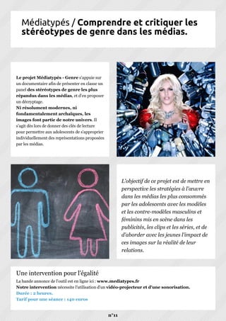 Médiatypés / Comprendre et critiquer les
stéréotypes de genre dans les médias.
Le projet Médiatypés - Genre s'appuie sur
un documentaire afin de présenter en classe un
panel des stéréotypes de genre les plus
répandus dans les médias, et d'en proposer
un décryptage.
Ni résolument modernes, ni
fondamentalement archaïques, les
images font partie de notre univers. Il
s'agit dès lors de donner des clés de lecture
pour permettre aux adolescents de s'approprier
individuellement des représentations proposées
par les médias.
L'objectif de ce projet est de mettre en
perspective les stratégies à l'œuvre
dans les médias les plus consommés
par les adolescents avec les modèles
et les contre-modèles masculins et
féminins mis en scène dans les
publicités, les clips et les séries, et de
d'aborder avec les jeunes l'impact de
ces images sur la réalité de leur
relations.
La bande annonce de l'outil est en ligne ici : www.mediatypes.fr
Notre intervention nécessite l'utilisation d'un vidéo-projecteur et d'une sonorisation.
Durée : 2 heures.
Tarif pour une séance : 140 euros
n°11
Une intervention pour l'égalité
 