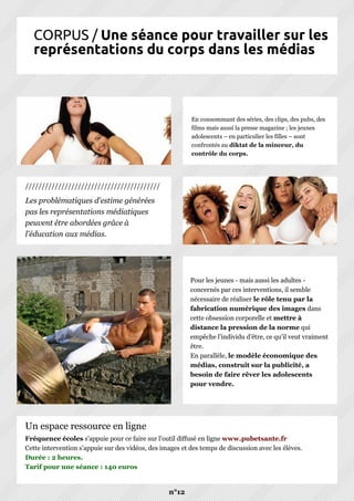 CORPUS / Une séance pour travailler sur les
représentations du corps dans les médias
n°12
Pour les jeunes - mais aussi les adultes -
concernés par ces interventions, il semble
nécessaire de réaliser le rôle tenu par la
fabrication numérique des images dans
cette obsession corporelle et mettre à
distance la pression de la norme qui
empêche l’individu d’être, ce qu’il veut vraiment
être.
En parallèle, le modèle économique des
médias, construit sur la publicité, a
besoin de faire rêver les adolescents
pour vendre.
Fréquence écoles s'appuie pour ce faire sur l'outil diffusé en ligne www.pubetsante.fr
Cette intervention s'appuie sur des vidéos, des images et des temps de discussion avec les élèves.
Durée : 2 heures.
Tarif pour une séance : 140 euros
Un espace ressource en ligne
En consommant des séries, des clips, des pubs, des
films mais aussi la presse magazine ; les jeunes
adolescents – en particulier les filles – sont
confrontés au diktat de la minceur, du
contrôle du corps.
Les problématiques d'estime générées
pas les représentations médiatiques
peuvent être abordées grâce à
l'éducation aux médias.
/////////////////////////////////////////
 