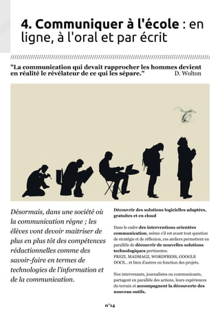4. Communiquer à l'école : en
ligne, à l'oral et par écrit
///////////////////////////////////////////////////////////////////////////////////////////////////////
"La communication qui devait rapprocher les hommes devient
en réalité le révélateur de ce qui les sépare." D. Wolton
Désormais, dans une société où
la communication règne ; les
élèves vont devoir maitriser de
plus en plus tôt des compétences
rédactionnelles comme des
savoir-faire en termes de
technologies de l’information et
de la communication.
Découvrir des solutions logicielles adaptées,
gratuites et en cloud
Dans le cadre des interventions orientées
communication, même s'il est avant tout question
de stratégie et de réflexion, ces ateliers permettent en
parallèle de découvrir de nouvelles solutions
technologiques pertinentes.
PREZI, MADMAGZ, WORDPRESS, GOOGLE
DOCS... et bien d'autres en fonction des projets.
Nos intervenants, journalistes ou communicants,
partagent en parallèle des actions, leurs expériences
du terrain et accompagnent la découverte des
nouveau outils.
n°14
 
