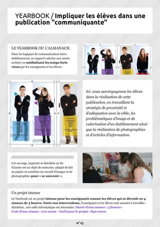 YEARBOOK / Impliquer les élèves dans une
publication "communiquante"
Cet ouvrage, imprimé et distribué en fin
d’année est un objet de mémoire, adapté de fait
au papier et constitue un recueil d’images et de
photographies pour « se souvenir ».
Dans les logiques de communication intra-
établissement, ce support valorise une année
scolaire en médiatisant les temps forts
vécus par les enseignants et les élèves.
n°15
Le Yearbook est un projet intense pour les enseignants comme les élèves qui se déroule en 4
séances de 3 heures. Entre nos interventions, l'enseignant et les élèves sont amenés à travailler.
Attention , une salle informatique est nécessaire. Durée d'une séance : 3 heures -
Coût d'une séance : 210 euros - Tarif pour le projet : 840 euros
Un projet intense
///////////////////////////////////////////
LE YEARBOOK OU L'ALMANACH
Ici, nous accompagnons les élèves
dans la réalisation de cette
publication, en travaillant la
stratégie de proximité et
d’adéquation avec la cible, les
problématiques d’image et de
valorisation d’un établissement ainsi
que la réalisation de photographies
et d’articles d’information.
 