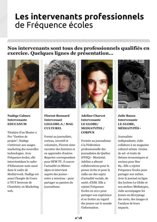 Les intervenants professionnels
de Fréquence écoles
///////////////////////////////////////////////////////////////////////////////////////////////////////
Nos intervenants sont tous des professionnels qualifiés en
exercice. Quelques lignes de présentation...
Nadège Calmes
Intervenante
EDUCANUM
Titulaire d'un Master 2
Pro "Gestion de
projets", Nadège
s'intéresse aux usages
marketing des nouvelles
technologies. Avec
Fréquence écoles, elle
intervientdans le cadre
d'Educanum mais aussi
dans le cadre de
Medi@work. Nadège est
aussi Chargée de Cours
à l'IUT Serecom de
Chambéry en Marketing
web.
Florent Bonnard
Intervenant
LEGLOBE-A / MAG
CULTUREL
Formé au journaliste,
curieux, inventif et
volontaire, Florent aime
raconter des histoires et
en apprendre d'autres.
Reporter correspondant
pour BFM TV, il couvre
l'actualité en Rhône-
alpes et intervient
auprès des jeunes -
entre 2 missions - pour
partager sa passion du
journalisme.
Adeline Charvet
Intervenante
LE GLOBE/
MEDIATYPES /
CORPUS
Formée au journalisme
à la Fédération
professionnelle des
journalistes du Québec
(FPJQ) - Montréal,
Adeline a alterné
collaborations pour la
presse écrite et pour la
radio sur des sujets
d'actualité sociale, de
santé, d'ESS. Elle a
rejoint Fréquence
Ecoles en 2011 pour
partager son expérience
et se frotter au regard
des jeunes sur le monde
l'information.
Julie Banos
Intervenante
LE GLOBE,
MÉDIATYPÉS -
Journaliste
indépendante, Julie
collabore à un magazine
culturel urbain -Grains
de sel- et traite de
thèmes économiques et
sociaux pour Rue
89...Elle a rejoint
Fréquence Ecoles pour
partager son métier.
Avec le journal en ligne
des lycéens Le Globe et
nos ateliers Médiatypes,
Julie accompagne les
jeunes au décryptage
des mots, des images et
l'analyse de leurs
impacts.
n°18
 