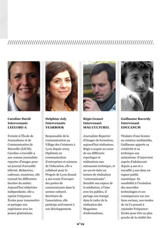 /////////////////////////////////////////////////////////////////////////////
Caroline David
Intervenante
LEGLOBE-A
Formée à l’École de
Journalisme et de
Communication de
Marseille (EJCM),
Caroline a travaillé 4
ans comme journaliste
reporter d'images pour
un journal d'actualité
télévisé. Rédactrice,
cadreuse, monteuse, elle
connait les différentes
facettes du métier.
Aujourd'hui rédactrice
indépendante, elle a
rejoint Fréquence
Écoles pour transmettre
et partager son
expérience avec les
jeunes générations.
Delphine Joly
Intervenante
YEARBOOK
Responsable de la
communication au
Village des Créateurs à
Lyon depuis 2005.
Diplômée en
communication
d'entreprises et sciences
de l'éducation, elle a
collaboré pour le
Progrès de Lyon durant
4 ans avant d'occuper
des postes de
communicants dans le
secteur culturel.
Secrétaire de
l'association, elle
participe activement à
son développement.
Régis Granet
Intervenant
MAG CULTUREL
Journaliste Reporter
d'Images de formation,
aujourd'hui réalisateur,
Régis a acquis au cours
de ses différents
reportages et
réalisations une
autonomie technique, et
un savoir-faire en
termes de réalisation
"communicante".
Sensible aux enjeux de
la médiation, à l'aise
avec les publics, il
partage son énergie
dans le cadre de la
réalisation des
Magazines
d'informations.
Guillaume Raverdy
Intervenant
EDUCANUM
Titulaire d'une licence
en création multimédia,
Guillaume apporte sa
créativité et sa
technique aux
animations. Il intervient
auprès d'adolescent
depuis 4 ans et a
travaillé 3 ans dans un
espace public
numérique. Sa
sensibilité à l'évolution
des nouvelles
technologies et ses
conséquences sur nos
liens sociaux, nos modes
de vie l'a poussé à
rejoindre Fréquence-
Ecoles pour être au plus
proche de la réalité des
usages.
n°19
 