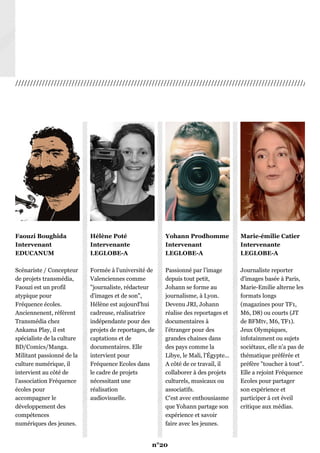 ///////////////////////////////////////////////////////////////////////////////////////////////////////
Faouzi Boughida
Intervenant
EDUCANUM
Scénariste / Concepteur
de projets transmédia,
Faouzi est un profil
atypique pour
Fréquence écoles.
Anciennenent, référent
Transmédia chez
Ankama Play, il est
spécialiste de la culture
BD/Comics/Manga.
Militant passionné de la
culture numérique, il
intervient au côté de
l'association Fréquence
écoles pour
accompagner le
développement des
compétences
numériques des jeunes.
Hélène Poté
Intervenante
LEGLOBE-A
Formée à l'université de
Valenciennes comme
"journaliste, rédacteur
d'images et de son",
Hélène est aujourd'hui
cadreuse, réalisatrice
indépendante pour des
projets de reportages, de
captations et de
documentaires. Elle
intervient pour
Fréquence Ecoles dans
le cadre de projets
nécessitant une
réalisation
audiovisuelle.
Yohann Prodhomme
Intervenant
LEGLOBE-A
Passionné par l’image
depuis tout petit,
Johann se forme au
journalisme, à Lyon.
Devenu JRI, Johann
réalise des reportages et
documentaires à
l’étranger pour des
grandes chaines dans
des pays comme la
Libye, le Mali, l'Égypte...
A côté de ce travail, il
collaborer à des projets
culturels, musicaux ou
associatifs.
C'est avec enthousiasme
que Yohann partage son
expérience et savoir
faire avec les jeunes.
Marie-émilie Catier
Intervenante
LEGLOBE-A
Journaliste reporter
d'images basée à Paris,
Marie-Emilie alterne les
formats longs
(magazines pour TF1,
M6, D8) ou courts (JT
de BFMtv, M6, TF1).
Jeux Olympiques,
infotainment ou sujets
sociétaux, elle n'a pas de
thématique préférée et
préfère "toucher à tout".
Elle a rejoint Fréquence
Ecoles pour partager
son expérience et
participer à cet éveil
critique aux médias.
n°20
 