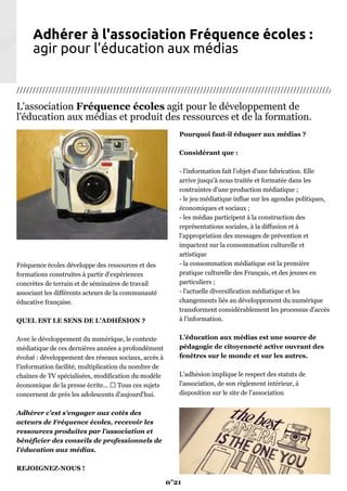 Adhérer à l'association Fréquence écoles :
agir pour l'éducation aux médias
////////////////////////////////////////////////////////////////////////////////////////////////////
L'association Fréquence écoles agit pour le développement de
l'éducation aux médias et produit des ressources et de la formation.
Fréquence écoles développe des ressources et des
formations construites à partir d'expériences
concrètes de terrain et de séminaires de travail
associant les différents acteurs de la communauté
éducative française.
QUEL EST LE SENS DE L'ADHÉSION ?
Avec le développement du numérique, le contexte
médiatique de ces dernières années a profondément
évolué : développement des réseaux sociaux, accès à
l'information facilité, multiplication du nombre de
chaînes de TV spécialisées, modification du modèle
économique de la presse écrite... Tous ces sujets
concernent de près les adolescents d'aujourd'hui.
Adhérer c'est s'engager aux cotés des
acteurs de Fréquence écoles, recevoir les
ressources produites par l'association et
bénéficier des conseils de professionnels de
l'éducation aux médias.
REJOIGNEZ-NOUS !
Pourquoi faut-il éduquer aux médias ?
Considérant que :
- l'information fait l'objet d'une fabrication. Elle
arrive jusqu'à nous traitée et formatée dans les
contraintes d'une production médiatique ;
- le jeu médiatique influe sur les agendas politiques,
économiques et sociaux ;
- les médias participent à la construction des
représentations sociales, à la diffusion et à
l'appropriation des messages de prévention et
impactent sur la consommation culturelle et
artistique
- la consommation médiatique est la première
pratique culturelle des Français, et des jeunes en
particuliers ;
- l'actuelle diversification médiatique et les
changements liés au développement du numérique
transforment considérablement les processus d'accès
à l'information.
L’éducation aux médias est une source de
pédagogie de citoyenneté active ouvrant des
fenêtres sur le monde et sur les autres.
L'adhésion implique le respect des statuts de
l'association, de son règlement intérieur, à
disposition sur le site de l'association
n°21
 