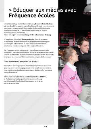 Avec le développement du numérique, le contexte médiatique
de ces dernières années a profondément évolué : développement
des réseaux sociaux, accès à l'information facilité, multiplication du
nombre de chaînes de TV spécialisées, modification du modèle
économique de la presse écrite...
Tous ces sujets concernent de près les adolescents de 2013
L’association éducative Fréquence écoles, forte de ses 20 ans
d’expérience, propose des dispositifs pédagogiques innovants pour
accompagner cette réflexion au cœur des classes en travaillant
étroitement avec les enseignants et les équipes éducatives.
En s’appuyant sur nos intervenants - journalistes, communicants,
réalisateurs, médiateurs multimédia, chargé de projet web - l’association
explore les différentes relations entretenues entre les médias et la société
et propose aux jeunes qu’elle rencontre d’en comprendre les rouages.
Vous accompagner aussi dans vos projets ...
Ce livret est le catalogue de nos dispositifs d’interventions mais nous
pouvons aussi vous accompagner dans votre projet, le concevoir avec
vous ou intervenir lors d’une rencontre avec des élèves, des parents ou
des professionnels.
Pour plus d’informations, contactez Pauline REBOUL
à l’adresse suivante : pauline@frequence-ecoles.org
ou téléphonez les lundi et jeudi matin au 04 72 98 38 32
ou au 06 03 09 05 99
> Éduquer aux médias avec
Fréquence écoles
n°1
 