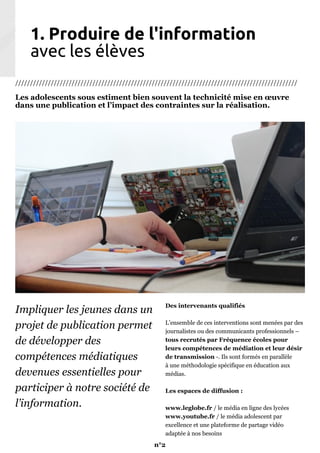 1. Produire de l'information
avec les élèves
///////////////////////////////////////////////////////////////////////////////////////////////
Les adolescents sous estiment bien souvent la technicité mise en œuvre
dans une publication et l’impact des contraintes sur la réalisation.
Impliquer les jeunes dans un
projet de publication permet
de développer des
compétences médiatiques
devenues essentielles pour
participer à notre société de
l’information.
Des intervenants qualifiés
L’ensemble de ces interventions sont menées par des
journalistes ou des communicants professionnels –
tous recrutés par Fréquence écoles pour
leurs compétences de médiation et leur désir
de transmission -. Ils sont formés en parallèle
à une méthodologie spécifique en éducation aux
médias.
Les espaces de diffusion :
www.leglobe.fr / le média en ligne des lycées
www.youtube.fr / le média adolescent par
excellence et une plateforme de partage vidéo
adaptée à nos besoins
n°2
 