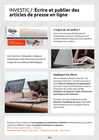 INVESTIG / Écrire et publier des
articles de presse en ligne
n°3
Avec la réalisation d’articles de presse – du
reportage à l’interview – les élèves pourront se
mettre dans la situation d’un journaliste
pour mieux saisir le fonctionnement, l’enjeu et
l’importance des médias ainsi que les
mutations de la presse écrite à l’heure du
numérique et de l’internet.
Ce projet a été conçu initialement avec le
Clémi de l'Académie de Lyon et fait l'objet
d'une formation pour les enseignants dans le
cadre du PAF.
Impliquer les élèves
Fréquence écoles propose ici d’accompagner la production d'articles et d'illustrations par les élèves
comme leur diffusion en ligne. Ce projet se déroule en 4 séances.
Durée d'une intervention : 2 heures.
Tarif pour une séance : 140 euros - Tarif pour le projet : 560 euros
Percevoir le processus de fabrication de
l'information lorsqu'on la réceptionne est la
première distance critique que nous souhaitons
développer chez ces élèves.
L'enjeu de cet atelier ?
Avec Internet, l'éducation critique à
l'information doit désormais prendre en
compte de nouvelles problématiques.
 