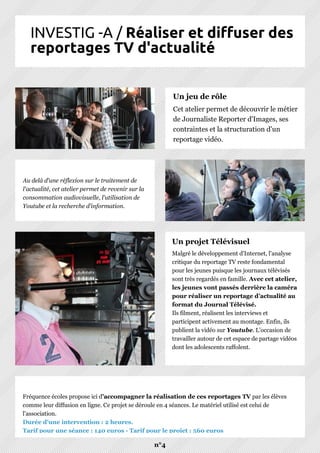 INVESTIG -A / Réaliser et diffuser des
reportages TV d'actualité
n°4
Malgré le développement d'Internet, l'analyse
critique du reportage TV reste fondamental
pour les jeunes puisque les journaux télévisés
sont très regardés en famille. Avec cet atelier,
les jeunes vont passés derrière la caméra
pour réaliser un reportage d’actualité au
format du Journal Télévisé.
Ils filment, réalisent les interviews et
participent activement au montage. Enfin, ils
publient la vidéo sur Youtube. L’occasion de
travailler autour de cet espace de partage vidéos
dont les adolescents raffolent.
Un projet Télévisuel
Fréquence écoles propose ici d’accompagner la réalisation de ces reportages TV par les élèves
comme leur diffusion en ligne. Ce projet se déroule en 4 séances. Le matériel utilisé est celui de
l'association.
Durée d'une intervention : 2 heures.
Tarif pour une séance : 140 euros - Tarif pour le projet : 560 euros
Cet atelier permet de découvrir le métier
de Journaliste Reporter d'Images, ses
contraintes et la structuration d'un
reportage vidéo.
Un jeu de rôle
Au delà d'une réflexion sur le traitement de
l'actualité, cet atelier permet de revenir sur la
consommation audiovisuelle, l'utilisation de
Youtube et la recherche d'information.
 