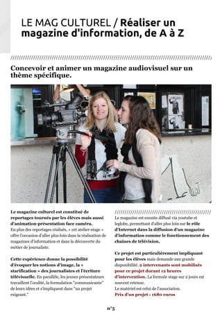 LE MAG CULTUREL / Réaliser un
magazine d'information, de A à Z
///////////////////////////////////////////////////////////////////////////////////////////////////////
Concevoir et animer un magazine audiovisuel sur un
thème spécifique.
Le magazine culturel est constitué de
reportages tournés par les élèves mais aussi
d'animation-présentation face caméra.
En plus des reportages réalisés, « cet atelier-stage »
offre l’occasion d’aller plus loin dans la réalisation de
magazines d’information et dans la découverte du
métier de journaliste.
Cette expérience donne la possibilité
d’évoquer les notions d’image, la «
starification » des journalistes et l’écriture
télévisuelle. En parallèle, les jeunes présentateurs
travaillent l'oralité, la formulation "communicante"
de leurs idées et s'impliquent dans "un projet
exigeant."
//////////////////////////////////////////////////
Le magazine est ensuite diffusé via youtube et
leglobe, permettant d'aller plus loin sur le rôle
d'Internet dans la diffusion d'un magazine
d'information comme le fonctionnement des
chaînes de télévision.
Ce projet est particulièrement impliquant
pour les élèves mais demande une grande
disponibilité. 2 intervenants sont mobilisés
pour ce projet durant 12 heures
d'intervention. La formule stage sur 2 jours est
souvent retenue.
Le matériel est celui de l'association.
Prix d'un projet : 1680 euros
n°5
 